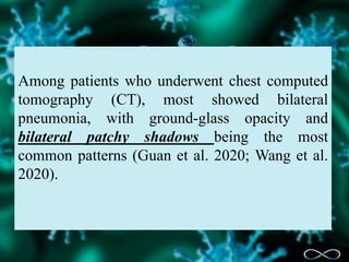 Among patients who underwent chest computed
tomography (CT), most showed bilateral
pneumonia, with ground-glass opacity and
bilateral patchy shadows being the most
common patterns (Guan et al. 2020; Wang et al.
2020).
 