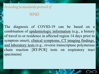 According to standards protocol of
WHO
The diagnosis of COVID-19 can be based on a
combination of epidemiologic information (e.g., a history
of travel to or residence in affected region 14 days prior to
symptom onset), clinical symptoms, CT imaging findings,
and laboratory tests (e.g., reverse transcriptase polymerase
chain reaction [RT-PCR] tests on respiratory tract
specimens)
 
