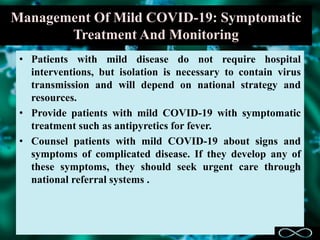 Management Of Mild COVID-19: Symptomatic
Treatment And Monitoring
• Patients with mild disease do not require hospital
interventions, but isolation is necessary to contain virus
transmission and will depend on national strategy and
resources.
• Provide patients with mild COVID-19 with symptomatic
treatment such as antipyretics for fever.
• Counsel patients with mild COVID-19 about signs and
symptoms of complicated disease. If they develop any of
these symptoms, they should seek urgent care through
national referral systems .
 