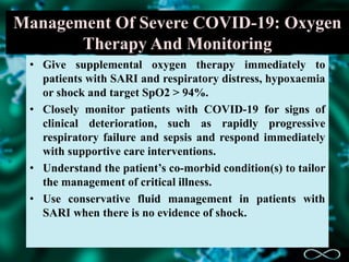 Management Of Severe COVID-19: Oxygen
Therapy And Monitoring
• Give supplemental oxygen therapy immediately to
patients with SARI and respiratory distress, hypoxaemia
or shock and target SpO2 > 94%.
• Closely monitor patients with COVID-19 for signs of
clinical deterioration, such as rapidly progressive
respiratory failure and sepsis and respond immediately
with supportive care interventions.
• Understand the patient’s co-morbid condition(s) to tailor
the management of critical illness.
• Use conservative fluid management in patients with
SARI when there is no evidence of shock.
 
