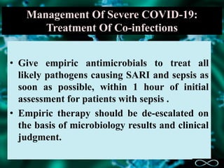 Management Of Severe COVID-19:
Treatment Of Co-infections
• Give empiric antimicrobials to treat all
likely pathogens causing SARI and sepsis as
soon as possible, within 1 hour of initial
assessment for patients with sepsis .
• Empiric therapy should be de-escalated on
the basis of microbiology results and clinical
judgment.
 