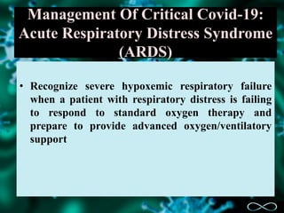 Management Of Critical Covid-19:
Acute Respiratory Distress Syndrome
(ARDS)
• Recognize severe hypoxemic respiratory failure
when a patient with respiratory distress is failing
to respond to standard oxygen therapy and
prepare to provide advanced oxygen/ventilatory
support
 