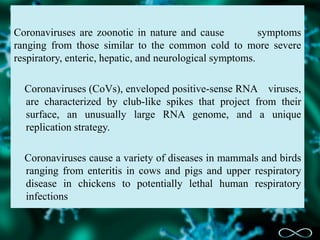 Coronaviruses are zoonotic in nature and cause symptoms
ranging from those similar to the common cold to more severe
respiratory, enteric, hepatic, and neurological symptoms.
Coronaviruses (CoVs), enveloped positive-sense RNA viruses,
are characterized by club-like spikes that project from their
surface, an unusually large RNA genome, and a unique
replication strategy.
Coronaviruses cause a variety of diseases in mammals and birds
ranging from enteritis in cows and pigs and upper respiratory
disease in chickens to potentially lethal human respiratory
infections
 