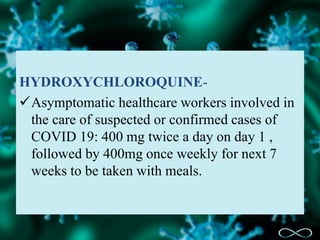 HYDROXYCHLOROQUINE-
Asymptomatic healthcare workers involved in
the care of suspected or confirmed cases of
COVID 19: 400 mg twice a day on day 1 ,
followed by 400mg once weekly for next 7
weeks to be taken with meals.
 