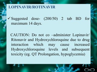 LOPINAVIR/ROTINAVIR
Suggested dose- (200/50) 2 tab BD for
maximum 14 days.
CAUTION: Do not co –administer Lopinavir/
Ritonavir and Hydroxychloroquine due to drug
interaction which may cause increased
Hydroxychloroquine levels and subsequent
toxicity (eg. QT Prolongation, hypoglycemia)
 