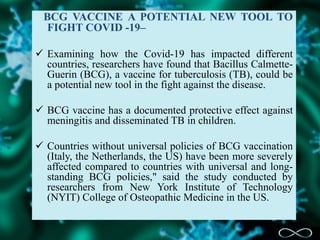 BCG VACCINE A POTENTIAL NEW TOOL TO
FIGHT COVID -19–
 Examining how the Covid-19 has impacted different
countries, researchers have found that Bacillus Calmette-
Guerin (BCG), a vaccine for tuberculosis (TB), could be
a potential new tool in the fight against the disease.
 BCG vaccine has a documented protective effect against
meningitis and disseminated TB in children.
 Countries without universal policies of BCG vaccination
(Italy, the Netherlands, the US) have been more severely
affected compared to countries with universal and long-
standing BCG policies," said the study conducted by
researchers from New York Institute of Technology
(NYIT) College of Osteopathic Medicine in the US.
 