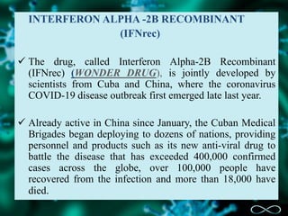 INTERFERON ALPHA -2B RECOMBINANT
(IFNrec)
 The drug, called Interferon Alpha-2B Recombinant
(IFNrec) (WONDER DRUG), is jointly developed by
scientists from Cuba and China, where the coronavirus
COVID-19 disease outbreak first emerged late last year.
 Already active in China since January, the Cuban Medical
Brigades began deploying to dozens of nations, providing
personnel and products such as its new anti-viral drug to
battle the disease that has exceeded 400,000 confirmed
cases across the globe, over 100,000 people have
recovered from the infection and more than 18,000 have
died.
 