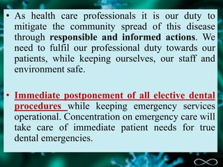 • As health care professionals it is our duty to
mitigate the community spread of this disease
through responsible and informed actions. We
need to fulfil our professional duty towards our
patients, while keeping ourselves, our staff and
environment safe.
• Immediate postponement of all elective dental
procedures while keeping emergency services
operational. Concentration on emergency care will
take care of immediate patient needs for true
dental emergencies.
 