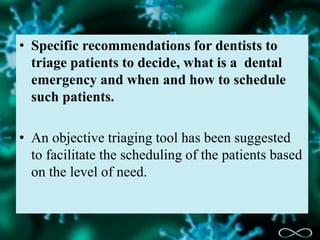 • Specific recommendations for dentists to
triage patients to decide, what is a dental
emergency and when and how to schedule
such patients.
• An objective triaging tool has been suggested
to facilitate the scheduling of the patients based
on the level of need.
 