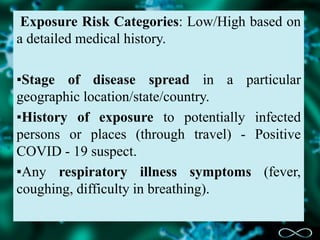 Exposure Risk Categories: Low/High based on
a detailed medical history.
▪Stage of disease spread in a particular
geographic location/state/country.
▪History of exposure to potentially infected
persons or places (through travel) - Positive
COVID - 19 suspect.
▪Any respiratory illness symptoms (fever,
coughing, difficulty in breathing).
 