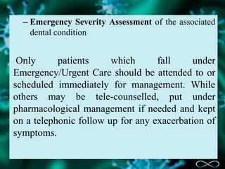 – Emergency Severity Assessment of the associated
dental condition
Only patients which fall under
Emergency/Urgent Care should be attended to or
scheduled immediately for management. While
others may be tele-counselled, put under
pharmacological management if needed and kept
on a telephonic follow up for any exacerbation of
symptoms.
 
