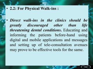 • 2.2: For Physical Walk-ins :
• Direct walk-ins in the clinics should be
greatly discouraged other than life
threatening dental conditions. Educating and
informing the patients before-hand using
digital and mobile applications and messages
and setting up of tele-consultation avenues
may prove to be effective tools for the same.
 