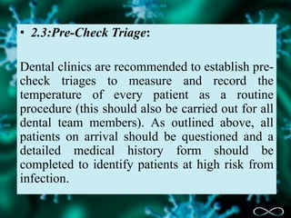 • 2.3:Pre-Check Triage:
Dental clinics are recommended to establish pre-
check triages to measure and record the
temperature of every patient as a routine
procedure (this should also be carried out for all
dental team members). As outlined above, all
patients on arrival should be questioned and a
detailed medical history form should be
completed to identify patients at high risk from
infection.
 
