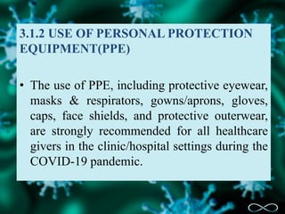 3.1.2 USE OF PERSONAL PROTECTION
EQUIPMENT(PPE)
• The use of PPE, including protective eyewear,
masks & respirators, gowns/aprons, gloves,
caps, face shields, and protective outerwear,
are strongly recommended for all healthcare
givers in the clinic/hospital settings during the
COVID-19 pandemic.
 