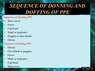 SEQUENCE OF DONNING AND
DOFFING OF PPE
Sequence of Donning PPE
• Show cover
• Gown
• Cap/hood
• Mask or respirator
• Goggles or face shield
• Gloves
Sequence of Doffing PPE
• Gloves
• Face shield or goggles
• Gown
• Mask or respirator
• Cap/hood
• Shoe cover
 
