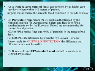 • A). A triple-layered surgical mask can be worn by all health care
providers when within 1–2 meters of patient.
surgical masks reduce the aerosols 4fold compared to outside of mask
• B). Particulate respirators (N-95 masks authenticated by the
National Institute for Occupational Safety and Health or FFP2-
standard masks set by the European Union) are recommended for
routine dental practice.
N95 or FPP2 masks filter out >99% of particles in the range of 0.2-
1ⴗm.
For DROPLETS difference between the two is even smaller
Interestingly for OUTWARD PROTECTION the difference and
effectiveness is much smaller.
• C). If available an FFP3-standard mask should be used and in
COVID-19 positive
 