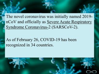 The novel coronavirus was initially named 2019-
nCoV and officially as Severe Acute Respiratory
Syndrome Coronavirus-2 (SARSCoV-2).
As of February 26, COVID-19 has been
recognized in 34 countries.
 