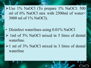 Use 1% NaOCl (To prepare 1% NaOCl: 500
ml of 6% NaOCl mix with 2500ml of water=
3000 ml of 1% NaOCl).
• Disinfect waterlines using 0.01% NaOCl
 1ml of 5% NaOCl mixed in 5 litres of dental
waterline.
1 ml of 3% NaOCl mixed in 3 litres of dental
waterline
 