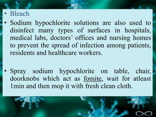 • Bleach
• Sodium hypochlorite solutions are also used to
disinfect many types of surfaces in hospitals,
medical labs, doctors’ offices and nursing homes
to prevent the spread of infection among patients,
residents and healthcare workers.
• Spray sodium hypochlorite on table, chair,
doorknobs which act as fomite, wait for atleast
1min and then mop it with fresh clean cloth.
 