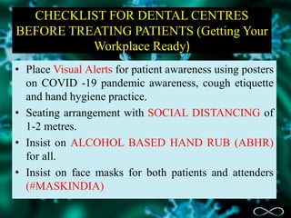 CHECKLIST FOR DENTAL CENTRES
BEFORE TREATING PATIENTS (Getting Your
Workplace Ready)
• Place Visual Alerts for patient awareness using posters
on COVID -19 pandemic awareness, cough etiquette
and hand hygiene practice.
• Seating arrangement with SOCIAL DISTANCING of
1-2 metres.
• Insist on ALCOHOL BASED HAND RUB (ABHR)
for all.
• Insist on face masks for both patients and attenders
(#MASKINDIA)
 
