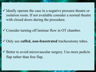  Ideally operate the case in a negative pressure theatre or
isolation room. If not available consider a normal theatre
with closed doors during the procedure.
 Consider turning off laminar flow in OT chamber.
 Only use cuffed, non-fenestrated tracheostomy tubes.
 Better to avoid microvascular surgery. Use more pedicle
flap rather than free flap.
 