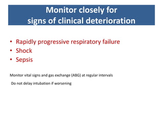Monitor closely for
signs of clinical deterioration
• Rapidly progressive respiratory failure
• Shock
• Sepsis
Monitor vital signs and gas exchange (ABG) at regular intervals
Do not delay intubation if worsening
 