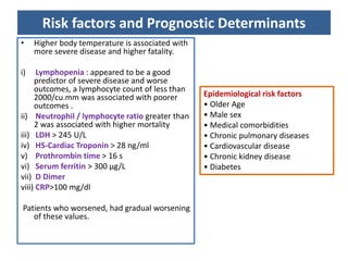 Risk factors and Prognostic Determinants
• Higher body temperature is associated with
more severe disease and higher fatality.
i) Lymphopenia : appeared to be a good
predictor of severe disease and worse
outcomes, a lymphocyte count of less than
2000/cu.mm was associated with poorer
outcomes .
ii) Neutrophil / lymphocyte ratio greater than
2 was associated with higher mortality
iii) LDH > 245 U/L
iv) HS-Cardiac Troponin > 28 ng/ml
v) Prothrombin time > 16 s
vi) Serum ferritin > 300 μg/L
vii) D Dimer
viii) CRP>100 mg/dl
Patients who worsened, had gradual worsening
of these values.
Epidemiological risk factors
• Older Age
• Male sex
• Medical comorbidities
• Chronic pulmonary diseases
• Cardiovascular disease
• Chronic kidney disease
• Diabetes
 