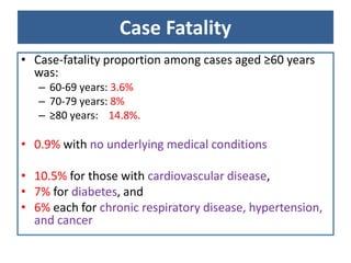 Case Fatality
• Case-fatality proportion among cases aged ≥60 years
was:
– 60-69 years: 3.6%
– 70-79 years: 8%
– ≥80 years: 14.8%.
• 0.9% with no underlying medical conditions
• 10.5% for those with cardiovascular disease,
• 7% for diabetes, and
• 6% each for chronic respiratory disease, hypertension,
and cancer
 