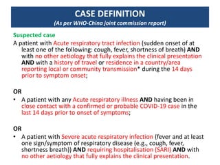 CASE DEFINITION
(As per WHO-China joint commission report)
Suspected case
A patient with Acute respiratory tract infection (sudden onset of at
least one of the following: cough, fever, shortness of breath) AND
with no other aetiology that fully explains the clinical presentation
AND with a history of travel or residence in a country/area
reporting local or community transmission* during the 14 days
prior to symptom onset;
OR
• A patient with any Acute respiratory illness AND having been in
close contact with a confirmed or probable COVID-19 case in the
last 14 days prior to onset of symptoms;
OR
• A patient with Severe acute respiratory infection (fever and at least
one sign/symptom of respiratory disease (e.g., cough, fever,
shortness breath)) AND requiring hospitalisation (SARI) AND with
no other aetiology that fully explains the clinical presentation.
 
