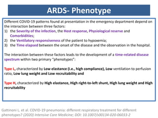 ARDS- Phenotype
Gattinoni L. et al. COVID-19 pneumonia: different respiratory treatment for different
phenotypes? (2020) Intensive Care Medicine; DOI: 10.1007/s00134-020-06033-2
Different COVID-19 patterns found at presentation in the emergency department depend on
the interaction between three factors:
1) the Severity of the infection, the Host response, Physiological reserve and
Comorbidities;
2) the Ventilatory responsiveness of the patient to hypoxemia;
3) the Time elapsed between the onset of the disease and the observation in the hospital.
The interaction between these factors leads to the development of a time-related disease
spectrum within two primary “phenotypes”:
Type L, characterized by Low elastance (i.e., high compliance), Low ventilation to perfusion
ratio, Low lung weight and Low recruitability and
Type H, characterized by High elastance, High right-to-left shunt, High lung weight and High
recruitability
 