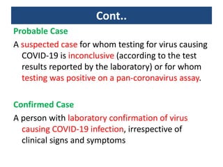 Cont..
Probable Case
A suspected case for whom testing for virus causing
COVID-19 is inconclusive (according to the test
results reported by the laboratory) or for whom
testing was positive on a pan-coronavirus assay.
Confirmed Case
A person with laboratory confirmation of virus
causing COVID-19 infection, irrespective of
clinical signs and symptoms
 