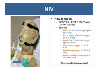 NIV
• How to use it?
– BiPAP/ PS + PEEP / CPAP/ Assist
control settings
– Settings
• Fio2: 30- 100% to target Sp02
88-94%%
• PS: 5-20 cm of H20 to target
TV 6-7 ml/kg
• Peep: 5-10 cm H20 to target
Sp02 88-94%
• Inspiratory trigger: 2cm of
H20
• Expiratory trigger: 10-20% of
PIFR
• Avoid positive pressures of >
25 cm of H20
Close monitoring is required
 