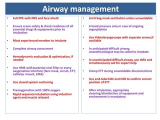 • Full PPE with N95 and face shield
• Ensure scene safety & check readiness of all
essential drugs & equipments prior to
intubation
• Most experienced member to intubate
• Complete airway assessment
• Hemodynamic evaluation & optimization, if
needed
• Use HME with bacterial-viral filter in every
oxygenation interface (face mask, circuit, ETT,
catheter mount, LMA)
• Use closed system suctioning
• Preoxygenation with 100% oxygen
• Rapid sequence intubation using induction
agent and muscle relaxant
• Limit bag mask ventilation unless unavoidable
• Cricoid pressure only in case of ongoing
regurgitation
• Use Videolaryngoscope with separate screen,if
available
• In anticipated difficult airway,
anaesthesiologist may be called to intubate
• In unanticipated difficult airway, use LMA and
simultaneously call for expert help
• Clamp ETT during unavoidable disconnections
• Use end-tidal CO2 and CXR to confirm correct
position of ETT
• After intubation, appropriate
cleaning/disinfection of equipment and
environment is mandatory
Airway management
 