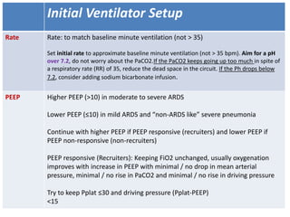 Initial Ventilator Setup
Rate Rate: to match baseline minute ventilation (not > 35)
Set initial rate to approximate baseline minute ventilation (not > 35 bpm). Aim for a pH
over 7.2, do not worry about the PaCO2.If the PaCO2 keeps going up too much in spite of
a respiratory rate (RR) of 35, reduce the dead space in the circuit. If the Ph drops below
7.2, consider adding sodium bicarbonate infusion.
PEEP Higher PEEP (>10) in moderate to severe ARDS
Lower PEEP (≤10) in mild ARDS and “non-ARDS like” severe pneumonia
Continue with higher PEEP if PEEP responsive (recruiters) and lower PEEP if
PEEP non-responsive (non-recruiters)
PEEP responsive (Recruiters): Keeping FiO2 unchanged, usually oxygenation
improves with increase in PEEP with minimal / no drop in mean arterial
pressure, minimal / no rise in PaCO2 and minimal / no rise in driving pressure
Try to keep Pplat ≤30 and driving pressure (Pplat-PEEP)
<15
 