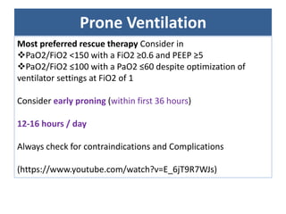 Prone Ventilation
Most preferred rescue therapy Consider in
PaO2/FiO2 <150 with a FiO2 ≥0.6 and PEEP ≥5
PaO2/FiO2 ≤100 with a PaO2 ≤60 despite optimization of
ventilator settings at FiO2 of 1
Consider early proning (within first 36 hours)
12-16 hours / day
Always check for contraindications and Complications
(https://www.youtube.com/watch?v=E_6jT9R7WJs)
 