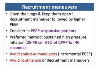 Recruitment maneuvers
• Open the lungs & keep them open :
Recruitment maneuver followed by higher
PEEP
• Consider in PEEP responsive patients
• Preferred method: Sustained high pressure
inflation (35-40 cm H2O of CPAP for 40
seconds)
• Avoid staircase maneuvers (Incremental PEEP)
• Avoid routine use of Recruitment maneuvers
 