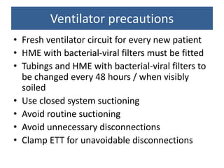 • Fresh ventilator circuit for every new patient
• HME with bacterial-viral filters must be fitted
• Tubings and HME with bacterial-viral filters to
be changed every 48 hours / when visibly
soiled
• Use closed system suctioning
• Avoid routine suctioning
• Avoid unnecessary disconnections
• Clamp ETT for unavoidable disconnections
Ventilator precautions
 