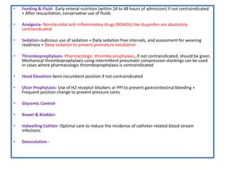 • Feeding & Fluid- Early enteral nutrition (within 24 to 48 hours of admission) if not contraindicated
+ After resuscitation, conservative use of fluids
• Analgesia- Nonsteroidal anti-inflammatory drugs (NSAIDs) like ibuprofen are absolutely
contraindicated
• Sedation-Judicious use of sedation + Daily sedation free intervals, and assessment for weaning
readiness + Deep sedation to prevent premature extubation
• Thromboprophylaxis- Pharmacologic thrombo-prophylaxis, if not contraindicated, should be given.
Mechanical thromboprophylaxis using intermittent pneumatic compression stockings can be used
in cases where pharmacologic thromboprophylaxis is contraindicated
• Head Elevation-Semi-recumbent position if not contraindicated
• Ulcer Prophylaxis- Use of H2 receptor blockers or PPI to prevent gastrointestinal bleeding +
Frequent position change to prevent pressure sores
• Glycemic Control-
• Bowel & Bladder-
• Indwelling Cathter- Optimal care to reduce the incidence of catheter-related blood stream
infections
• Deescalation -
 