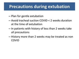 Precautions during extubation
– Plan for gentle extubation
– Avoid tracheal suction COVID < 2 weeks duration
at the time of extubation
– In patients with history of less than 2 weeks take
all precautions
– History more than 2 weeks may be treated as non
COVID
 