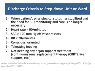 Discharge Criteria to Step-down Unit or Ward
1) When patient’s physiological status has stabilized and
the need for ICU monitoring and care is no longer
necessary
2) Heart rate < 90/minutes
3) SBP > 120 mm Hg off vasopressors
4) RR < 20/minutes
5) Conscious, oriented
6) Tolerating feeding
7) Not needing any organ support treatment
[continuous renal replacement therapy (CRRT), liver
support, etc.]
Indian Journal of Critical Care Medicine, https://www.ijccm.org/doi/IJCCM/pdf/10.5005/jp-
journals-10071-23395
 