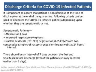 Discharge Criteria for COVID-19 Infected Patients
It is important to ensure that patient is noninfectious at the time of
discharge or at the end of the quarantine. Following criteria can be
used to discharge the COVID-19 infected patients depending upon
whether they are symptomatic or not.
Symptomatic Patients---
• Afebrile for 3 days
• Improved respiratory symptoms
• Nucleic acid tests (rRT-PCR) negative for SARS COV2 from two
consecutive samples of nasopharyngeal or throat swabs at 24 hours’
interval
There should be an interval of 7 days between the first and
final tests before discharge (even if the patient clinically recovers
earlier than 7 days).
Indian Journal of Critical Care Medicine, https://www.ijccm.org/doi/IJCCM/pdf/10.5005/jp-
journals-10071-23395
 