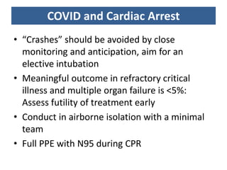 COVID and Cardiac Arrest
• “Crashes” should be avoided by close
monitoring and anticipation, aim for an
elective intubation
• Meaningful outcome in refractory critical
illness and multiple organ failure is <5%:
Assess futility of treatment early
• Conduct in airborne isolation with a minimal
team
• Full PPE with N95 during CPR
 