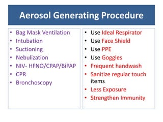 Aerosol Generating Procedure
• Bag Mask Ventilation
• Intubation
• Suctioning
• Nebulization
• NIV- HFNO/CPAP/BiPAP
• CPR
• Bronchoscopy
• Use Ideal Respirator
• Use Face Shield
• Use PPE
• Use Goggles
• Frequent handwash
• Sanitize regular touch
items
• Less Exposure
• Strengthen Immunity
 