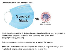 Surgical masks are primarily designed to protect vulnerable patients from medical
professionals.Stopping the wearer from spreading their germs when
coughing/sneezing/speaking.
So they’re designed to protect patients, not to protect the wearer.
There isn’t currently research available on the efficacy of surgical masks (or even
respirators), for protecting wearers against the corona virus
 
