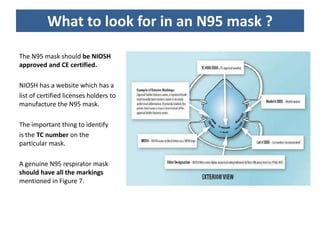 What to look for in an N95 mask ?
The N95 mask should be NIOSH
approved and CE certified.
NIOSH has a website which has a
list of certified licenses holders to
manufacture the N95 mask.
The important thing to identify
is the TC number on the
particular mask.
A genuine N95 respirator mask
should have all the markings
mentioned in Figure 7.
 