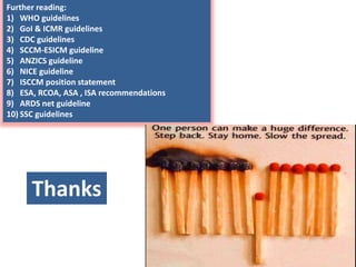 Further reading:
1) WHO guidelines
2) GoI & ICMR guidelines
3) CDC guidelines
4) SCCM-ESICM guideline
5) ANZICS guideline
6) NICE guideline
7) ISCCM position statement
8) ESA, RCOA, ASA , ISA recommendations
9) ARDS net guideline
10) SSC guidelines
Thanks
 