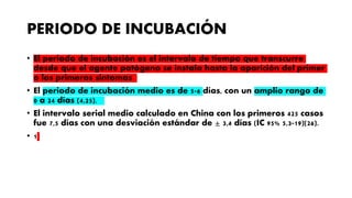 PERIODO DE INCUBACIÓN
• El periodo de incubación es el intervalo de tiempo que transcurre
desde que el agente patógeno se instala hasta la aparición del primer
o los primeros síntomas
• El periodo de incubación medio es de 5-6 días, con un amplio rango de
0 a 24 días (4,25).
• El intervalo serial medio calculado en China con los primeros 425 casos
fue 7,5 días con una desviación estándar de ± 3,4 días (IC 95% 5,3-19)(26).
• 1
 