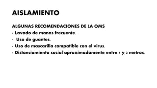 AISLAMIENTO
ALGUNAS RECOMENDACIONES DE LA OMS
- Lavado de manos frecuente.
- Uso de guantes.
- Uso de mascarilla compatible con el virus.
- Distanciamiento social aproximadamente entre 1 y 2 metros.
 