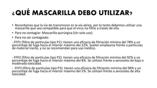 ¿QUÉ MASCARILLA DEBO UTILIZAR?
• Recordamos que la vía de transmision es la vía aérea, por lo tanto debemos utilizar una
mascarilla que sea compatible para que el virus no filtre a través de ella.
• Para no contagiar: Mascarilla quirúrgica (Un solo uso)
• Para no ser contagiado:
- FFP1 (filtro de partículas tipo P1): tienen una eficacia de filtración mínima del 78% y un
porcentaje de fuga hacia el interior máximo del 22%. Suelen emplearse frente a partículas
de material inerte, y no se recomiendan para uso médico.
- FFP2 (filtro de partículas tipo P2): tienen una eficacia de filtración mínima del 92% y un
porcentaje de fuga hacia el interior máximo del 8%. Se utilizan frente a aerosoles de baja o
moderada toxicidad.
- FFP3 (filtro de partículas tipo P3): tienen una eficacia de filtración mínima del 98% y un
porcentaje de fuga hacia el interior máximo del 2%. Se utilizan frente a aerosoles de alta
toxicidad.
 