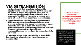 VIA DE TRANSMISIÓN
• La vía principal de transmisión del conocido
popularmente como coronavirus de Wuhan es por
vía aérea, a través de pequeñas gotas que se
producen cuando una persona infectada tose o
estornuda. También se transmite al tocarse ojos,
nariz o boca tras tocar superficies contaminadas.
• Evidencia reciente confirma que, a diferencia del
SARS, que se transmite solo cuando la persona
presenta síntomas, este nuevo coronavirus se puede
transmitir antes de la aparición de síntomas
(presintomáticos) o incluso si la persona no presenta
síntomas (asintomáticos). Esto dificulta
considerablemente las medidas de contención de la
epidemia.
(El modo en el que pudo transmitirse el virus de la
fuente animal a los primeros casos humanos es
desconocido)
¿Qué es la via de
transmisión?
La vía de transmisión es e
mecanismo por el cual una
enfermedad infecciosa pas
de un huésped a otro
huésped
VÍA AEREA: Goticulos de
Pflujje (Son pequeñas
partículas que salen de
nuestra boca al respirar,
hablar… Por su peso y
tamaño en seguida caen al
suelo
 